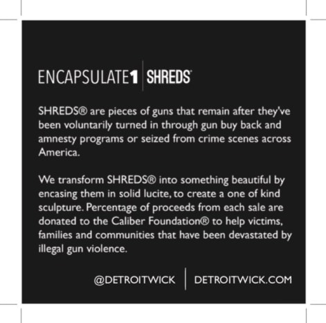Τα SHREDS είναι κομμάτια όπλων που παραμένουν αφού έχουν παραδοθεί οικειοθελώς μέσω αγορών όπλων του Ντιτρόιτ και προγραμμάτων αμνηστίας ή κατασχέθηκαν από σκηνές εγκλήματος από όλη την Αμερική. Μετατρέπουμε τα SHREDS σε κάτι όμορφο περικλείοντάς τα σε συμπαγή Lucite, για να δημιουργήσουμε ένα μοναδικό γλυπτό. Το ποσοστό των εσόδων από κάθε πώληση διατίθεται στο Foundationδρυμα Caliber για να βοηθήσει τα θύματα, τις οικογένειες και τις κοινότητες που έχουν καταστραφεί από παράνομη βία με όπλα.